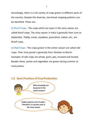 4
Accordingly, there is a rich variety of crops grown in different parts of
the country. Despite this diversity, two broad cropping patterns can
be identified. These are:
(i) Kharif Crops:- The crops which are sown in the rainy season are
called kharif crops. The rainy season in India is generally from June to
September. Paddy, maize, soyabean, groundnut, cotton, etc., are
kharif crops.
(ii) Rabi Crops:- The crops grown in the winter season are called rabi
crops. Their time period is generally from October to March.
Examples of rabi crops are wheat, gram, pea, mustard and linseed.
Besides these, pulses and vegetables are grown during summer at
many places.
Why can paddy not
be grown in the
winter season?
Paddy requires a lot of water.
Therefore, it is grown only in
the rainy season
 