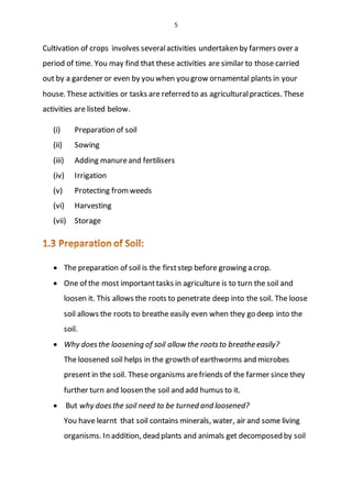 5
Cultivation of crops involves severalactivities undertaken by farmers over a
period of time. You may find that these activities are similar to those carried
out by a gardener or even by you when you grow ornamental plants in your
house. These activities or tasks are referred to as agriculturalpractices. These
activities are listed below.
(i) Preparation of soil
(ii) Sowing
(iii) Adding manureand fertilisers
(iv) Irrigation
(v) Protecting fromweeds
(vi) Harvesting
(vii) Storage
 The preparation of soil is the firststep before growing a crop.
 One of the most importanttasks in agriculture is to turn the soil and
loosen it. This allows the roots to penetrate deep into the soil. The loose
soil allows the roots to breathe easily even when they go deep into the
soil.
 Why doesthe loosening of soil allow the rootsto breathe easily?
The loosened soil helps in the growth of earthworms and microbes
present in the soil. These organisms arefriends of the farmer since they
further turn and loosen the soil and add humus to it.
 But why doesthe soil need to be turned and loosened?
You have learnt that soil contains minerals, water, air and some living
organisms. In addition, dead plants and animals get decomposed by soil
 