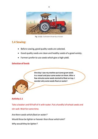 8
Fig. 1.1 (c) : Cultivator driven by a tractor
 Before sowing, good quality seeds are selected.
 Good quality seeds are clean and healthy seeds of a good variety.
 Farmers prefer to use seeds which give a high yield.
Selectionof Seeds
Activity 1.1
Take a beaker and fill half of it with water. Put a handful of wheat seeds and
stir well. Wait for some time.
Are there seeds which floaton water?
Would those be lighter or heavier than those which sink?
Why would they be lighter?
One day I saw my mother put some gram seeds
in a vessel and pour some water on them. After a
few minutes some seeds started to float on top. I
wonder why some seeds float on water!
 