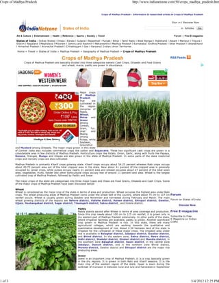 Crops of Madhya Pradesh                                                                                       http://www.indianetzone.com/50/crops_madhya_pradesh.htm


                                                                                     Crops of Madhya Pradesh - Informative & researched article on Crops of Madhya Pradesh


                                                                                                                                               Sign in | Register Now

                                                  States of India                                                                                      in


          Art & Culture | Entertainment | Health | Reference | Sports | Society | Travel                                                         Forum | Free E-magazine

          States of India : Indian States l Orissa l Kerala l Gujarat l Rajasthan l Punjab l Bihar l Tamil Nadu l West Bengal l Jharkhand l Assam l Manipur l Tripura l
          Sikkim l Nagaland l Meghalaya l Mizoram l Jammu and Kashmir l Maharashtra l Madhya Pradesh l Karnataka l Andhra Pradesh l Uttar Pradesh l Uttarakhand
          l Himachal Pradesh l Arunachal Pradesh l Chhattisgarh l Goa l Haryana l Indian Union Territories

          Home > Travel > States of India > Madhya Pradesh > Geography of Madhya Pradesh > Crops of Madhya Pradesh


                                                  Crops of Madhya Pradesh                                                                      RSS Feeds
                Crops of Madhya Pradesh are basically divided into three categories namely Cash Crops, Oilseeds and Food Grains
                                              and wheat, maize, paddy are grown in abundance.




                                                              Major crops
                                                              of Madhya
                                                              Pradesh
                                                              that       are
                                                              cultivated in
                                                              the    region
                                                              comprise of
                                                              Paddy,
                                                              Wheat,
                                                              Maize     and
                                                              Jowar
                                                              among
                                                              Cereals,
                                                              Gram,     Tur,
                                                              Urad      and
                                                              Moong
                                                              among
                                                              Pulses, while
                                                              Soybean,
                                                              Groundnut
         and Mustard among Oilseeds. The major crops grown in this state
         of Central India also includes commercial crops like cotton and Sugarcane. These two significant cash crops are grown in a
         considerable area in few districts of Madhya Pradesh. Horticulture crops like Potato, Onion, Garlic, along with fruits like Papaya,
         Banana, Oranges, Mango and Grapes are also grown in the state of Madhya Pradesh. In some parts of the state medicinal
         crops and narcotic crops are also cultivated.

         Madhya Pradesh is primarily Kharif crops growing state. Kharif crops occupy about 54.25 percent whereas Rabi crops occupy
         about 45.75 percent area out of the total cropped area in the state. Near about 41 percent of the cropped area is generally
         occupied by cereal crops, while pulses occupy nearly 21 percent area and oilseed occupies about 27 percent of the total sown
         area. Vegetables, fruits, fodder and other horticultural crops occupy rest of around 11 percent land area. Wheat is the largest
         cultivated crop of Madhya Pradesh, followed by Paddy and Jowar.

         The major crops of the state are categorised into three major types and these are Food Grains, Oilseeds and Cash Crops. Some
         of the major crops of Madhya Pradesh have been discussed below-

         Wheat
         Wheat is considered as the major crop of the state in terms of area and production. Wheat occupies the highest area under Rabi
         crops. The wheat producing areas of Madhya Pradesh come under the wheat belt of the country, where about 75 cm to 127 cm Forum
         rainfall occurs. Wheat is usually grown during October and November and harvested during February and March. The main
         wheat growing districts of the regions are Sehore district, Vidisha district, Raisen district, Shivpuri district, Gwalior, Forum on States of India
         Ujjain, Hoshangabad district, Sagar district, Tikamgarh district, Satna district , and Indore district.
                                                                                                                                          Discuss Now
                                                                Paddy
                                                                Paddy stands second after Wheat in terms of area coverage and production. Free E-magazine
                                                                Since this crop needs about 100 cm to 125 cm rainfall, it is grown only in
                                                                the eastern part of Madhya Pradesh extensively. In other parts of the state, Subscribe to Free
                                                                where irrigation facilities are available, paddy is grown. Another significant E-Magazine on Indian
                                                                crop grown in Madhya Pradesh is rice. In this state, there are many Crafts
                                                                agricultural colleges, which are working towards the qualitative and
                                                                quantitative development of rice. About 2.50 hectares land of the state is
                                                                irrigated for the cultivation of these major crops. The irrigated area under
                                                                rice is available in Balaghat district, Jabalpur district, Gwalior district,
                                                                and Bhind district. In the eastern zone, Satna district, Rewa district,
                                                                Sidhi district, Shahdol district, Dindori district and Mandla district, in
                                                                the southern zone Balaghat district, Seoni district, in the central zone
                                                                Jabalpur, Damoh district, and in the northern zone Bhind district,
                                                                Morena district, Gwalior district and Shivpuri district are the major rice
                                                                producing areas.

                                                                Jowar
                                                                Jowar is an important crop of Madhya Pradesh. It is a crop basically grown
                                                                in the dry regions. It is grown in both Rabi and Kharif seasons. It is the
                                                                main crop of the western region of the state. Jowar is sown during the
                                                                outbreak of monsoon in between June and July and harvested in September




1 of 3                                                                                                                                                         5/4/2012 12:25 PM
 