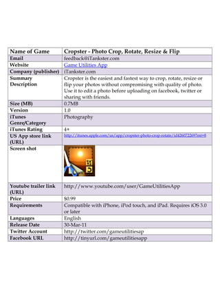 Name of Game           Cropster - Photo Crop, Rotate, Resize & Flip
Email                  feedback@iTankster.com
Website                Game Utilities App
Company (publisher)    iTankster.com
Summary                Cropster is the easiest and fastest way to crop, rotate, resize or
Description            flip your photos without compromising with quality of photo.
                       Use it to edit a photo before uploading on facebook, twitter or
                       sharing with friends.
Size (MB)              0.7MB
Version                1.0
iTunes                 Photography
Genre/Category
iTunes Rating          4+
US App store link      http://itunes.apple.com/us/app/cropster-photo-crop-rotate/id426072269?mt=8
(URL)
Screen shot




Youtube trailer link   http://www.youtube.com/user/GameUtilitiesApp
(URL)
Price                  $0.99
Requirements           Compatible with iPhone, iPod touch, and iPad. Requires iOS 3.0
                       or later
Languages              English
Release Date           30-Mar-11
Twitter Account        http://twitter.com/gameutilitiesap
Facebook URL           http://tinyurl.com/gameutilitiesapp
 
