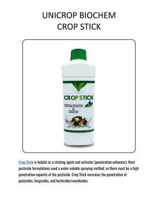 UNICROP BIOCHEM
CROP STICK
Crop Stick is helpful as a sticking agent and activator (penetration enhancer). Most
pesticide formulations used a water-soluble spraying method, so there must be a high
penetration capacity of the pesticide. Crop Stick increases the penetration of
pesticides, fungicides, and herbicides/weedicides.
 