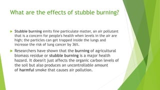 What are the effects of stubble burning?
 Stubble burning emits fine particulate matter, an air pollutant
that is a concern for people's health when levels in the air are
high; the particles can get trapped inside the lungs and
increase the risk of lung cancer by 36%.
 Researchers have shown that the burning of agricultural
biomass residue or stubble burning is a major health
hazard. It doesn't just affects the organic carbon levels of
the soil but also produces an uncontrollable amount
of harmful smoke that causes air pollution.
 