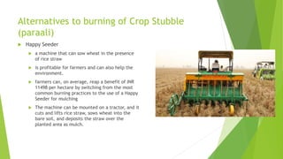 Alternatives to burning of Crop Stubble
(paraali)
 Happy Seeder
 a machine that can sow wheat in the presence
of rice straw
 is profitable for farmers and can also help the
environment.
 farmers can, on average, reap a benefit of INR
11498 per hectare by switching from the most
common burning practices to the use of a Happy
Seeder for mulching
 The machine can be mounted on a tractor, and it
cuts and lifts rice straw, sows wheat into the
bare soil, and deposits the straw over the
planted area as mulch.
 