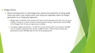  Biogas Plants
 Recent developments in technology have opened the possibility of using paddy
straw and other crop residue other than dung and vegetable waste for biogas
generation in an integrated approach.
 Biogas plant combined with commercial farms and processing units that was set up in
Fazilka, Punjab as a novel initiative towards green energy. It generates around 4000
m3 of biogas from 10 tons of agricultural residue.
 In another biogas enterprise, a 12 MW rice-straw power plant can consume 120,000
tons of stubble collected from nearly 15,000 farmers. These private enterprises
generated around 700,000 jobs for the farming population.
 