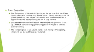  Power Generation
 The Government of India recently directed the National Thermal Power
Corporation (NTPC) to mix crop residue pellets (nearly 10%) with coal for
power generation. This helped the farmers with a monetary return of
approximately Rs. 5500 (77 USD) per ton of crop residue.
 USA-based New Generation Power International has proposed to set
up 1000 MW biomass energy generating plants in Punjab to address
stubble burning.
 The company plans to set up 200 plants, each having 5 MW capacity,
which will use the stubble as raw material.
 