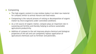  Composting
 The high organic content in crop residue makes it an ideal raw material
for compost similar to animal manure and food waste.
 Composting is the natural process of rotting or decomposition of organic
matter by micro-organisms under controlled conditions
 As a rich source of organic matter, compost plays an important role in
sustaining soil fertility and thereby helping to achieve sustainable
agricultural productivity
 Addition of compost to the soil improves physio-chemical and biological
properties of the soil and can completely replace application of
agricultural chemicals such as fertilizer and pesticides.
 
