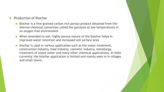  Production of Biochar
 Biochar is a fine-grained carbon rich porous product obtained from the
thermo-chemical conversion called the pyrolysis at low temperatures in
an oxygen free environment
 When amended to soil, highly porous nature of the biochar helps in
improved water retention and increased soil surface area
 biochar is used in various application such as the water treatment,
construction industry, food industry, cosmetic industry, metallurgy,
treatment of waste water and many other chemical applications. In India
currently, the biochar application is limited and mainly seen in in villages
and small towns.
 