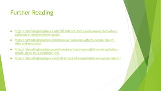 Further Reading
 https://decodingbiosphere.com/2023/04/25/the-causes-and-effects-of-air-
pollution-a-comprehensive-guide/
 https://decodingbiosphere.com/how-air-pollution-affects-human-health-
risks-and-solutions/
 https://decodingbiosphere.com/how-to-protect-yourself-from-air-pollution-
simple-steps-for-a-healthier-life/
 https://decodingbiosphere.com/10-effects-of-air-pollution-on-human-health/
 