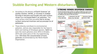 Stubble Burning and Western disturbances:
 According to the Ministry of Earth Sciences’ air
quality monitor, SAFAR, an increase in stubble
burning in Haryana and Punjab and calm surface
winds have increased Delhi’s air pollution. The
calm surface wind that prevailed led to strong
surface nocturnal inversion and accumulate on of
pollutants.
 These directly contribute to environmental
pollution, and are also responsible for the haze in
Delhi and melting of Himalayan glaciers. Delhi has
seen the worst pollution since 2016 in October,
2019 with some parts of the city experiencing
over 150 times the concentration of toxic
particles recommended by the World Health
Organization.
 