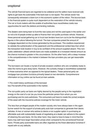 croptional

The vehicle financial loans are regarded to be collateral and the sellers have received sole
rights to get back the automobile if the bank loan is not repaid. The vehicle sector has
consequently witnessed a down turn in the economic system of the nation. The bounce back
in the financial system is quite much dependent on the restoration of the vehicle industry.
The car or truck makers with the enable of authorities have nevertheless made new
opportunities for each the debtors and lending institutes.


The dealers were being keen to fund the new autos and not the used types in the earlier and
so not a lot of people ended up able to finance their non-public purchase vehicle. However,
these personal social gathering car or truck loan lenders have turn out to be the distinguished
figures in the culture following the turmoil. The loan companies preset the amount of
mortgage dependent on the invoice generated by the purchaser. The creditors experienced
to validate the authentication of the paperwork and the professional context less than which
the transaction took location in buy to be confident of the amount supplied absent. This non-
public celebration utilised vehicle loans are made available at a increased interest amount as
the chance involved is greater in this circumstance. On the other hand, with a steep increase
in the competitiveness in the market in between the loan providers you can get reasonable
charges.


The borrowers can locate a myriad of private occasion creditors who are completely ready to
relax the norms to give away loans. However, the curiosity charge is nevertheless substantial
in these scenarios when as opposed to the typical dealers. These personal party car
mortgage loan providers functions primarily based on two standards. Comprehensive
information on buy online can be found at main website.


1.The credit history worthiness of the borrower
two.The benefit of the automobile in the market.


The non-public party car loans are highly desired by the people owing to the negotiation
energy on the cost of a car (as you know the particular person from whom you are
purchasing) and its cost-usefulness. The consumers just have to create the correct analysis
of the asset with the insurance policies coverage for the motor vehicle.


The less than privileged people of the modern society who have always been in the again
burner search for the support of private party auto loan companies to generate their desire
vehicles. A man or woman who wishes to desire a non supplier option in purchasing an
affordable auto with substantially hassle of negotiating at a dealer can adhere to this system
of obtaining the auto loans. On the other hand, they need to have to keep in mind that the
loans may well have larger fascination prices when compared to the conventional financial
loans. Private party automobile loans are often regarded as the finest alternative furnished if
repaid with no any defaults.
 