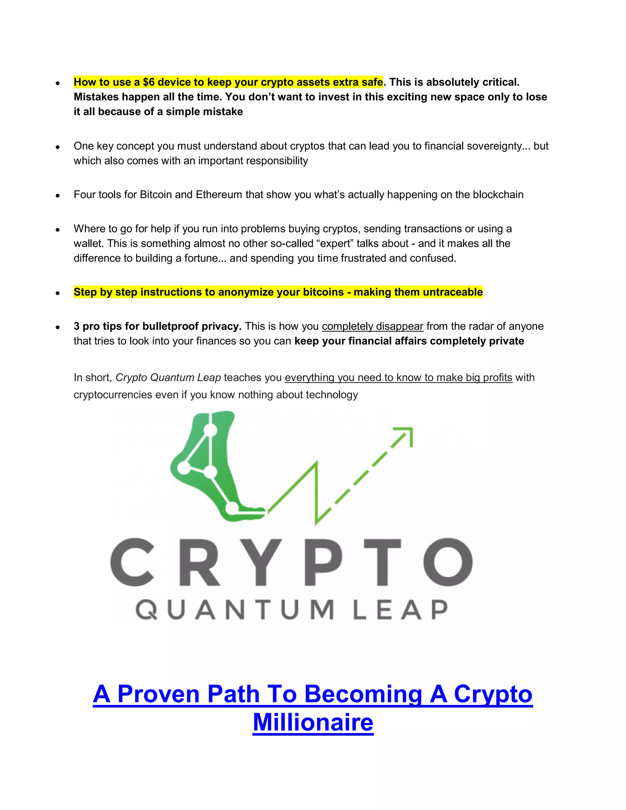  How to use a $6 device to keep your crypto assets extra safe. This is absolutely critical.
Mistakes happen all the time. You don’t want to invest in this exciting new space only to lose
it all because of a simple mistake
 One key concept you must understand about cryptos that can lead you to financial sovereignty... but
which also comes with an important responsibility
 Four tools for Bitcoin and Ethereum that show you what’s actually happening on the blockchain
 Where to go for help if you run into problems buying cryptos, sending transactions or using a
wallet. This is something almost no other so-called “expert” talks about - and it makes all the
difference to building a fortune... and spending you time frustrated and confused.
 Step by step instructions to anonymize your bitcoins - making them untraceable
 3 pro tips for bulletproof privacy. This is how you completely disappear from the radar of anyone
that tries to look into your finances so you can keep your financial affairs completely private
In short, Crypto Quantum Leap teaches you everything you need to know to make big profits with
cryptocurrencies even if you know nothing about technology
A Proven Path To Becoming A Crypto
Millionaire
 