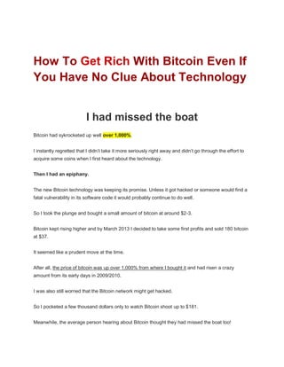 How To Get Rich With Bitcoin Even If
You Have No Clue About Technology
I had missed the boat
Bitcoin had sykrocketed up well over 1,000%.
I instantly regretted that I didn’t take it more seriously right away and didn’t go through the effort to
acquire some coins when I first heard about the technology.
Then I had an epiphany.
The new Bitcoin technology was keeping its promise. Unless it got hacked or someone would find a
fatal vulnerability in its software code it would probably continue to do well.
So I took the plunge and bought a small amount of bitcoin at around $2-3.
Bitcoin kept rising higher and by March 2013 I decided to take some first profits and sold 180 bitcoin
at $37.
It seemed like a prudent move at the time.
After all, the price of bitcoin was up over 1,000% from where I bought it and had risen a crazy
amount from its early days in 2009/2010.
I was also still worried that the Bitcoin network might get hacked.
So I pocketed a few thousand dollars only to watch Bitcoin shoot up to $181.
Meanwhile, the average person hearing about Bitcoin thought they had missed the boat too!
 