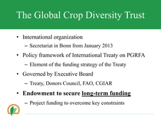 The Global Crop Diversity Trust
? International organization
C Secretariat in Bonn from January 2013
? Policy framework of International Treaty on PGRFA
C Element of the funding strategy of the Treaty
? Governed by Executive Board
C Treaty, Donors Council, FAO, CGIAR
? Endowment to secure long-term funding
C Project funding to overcome key constraints
 