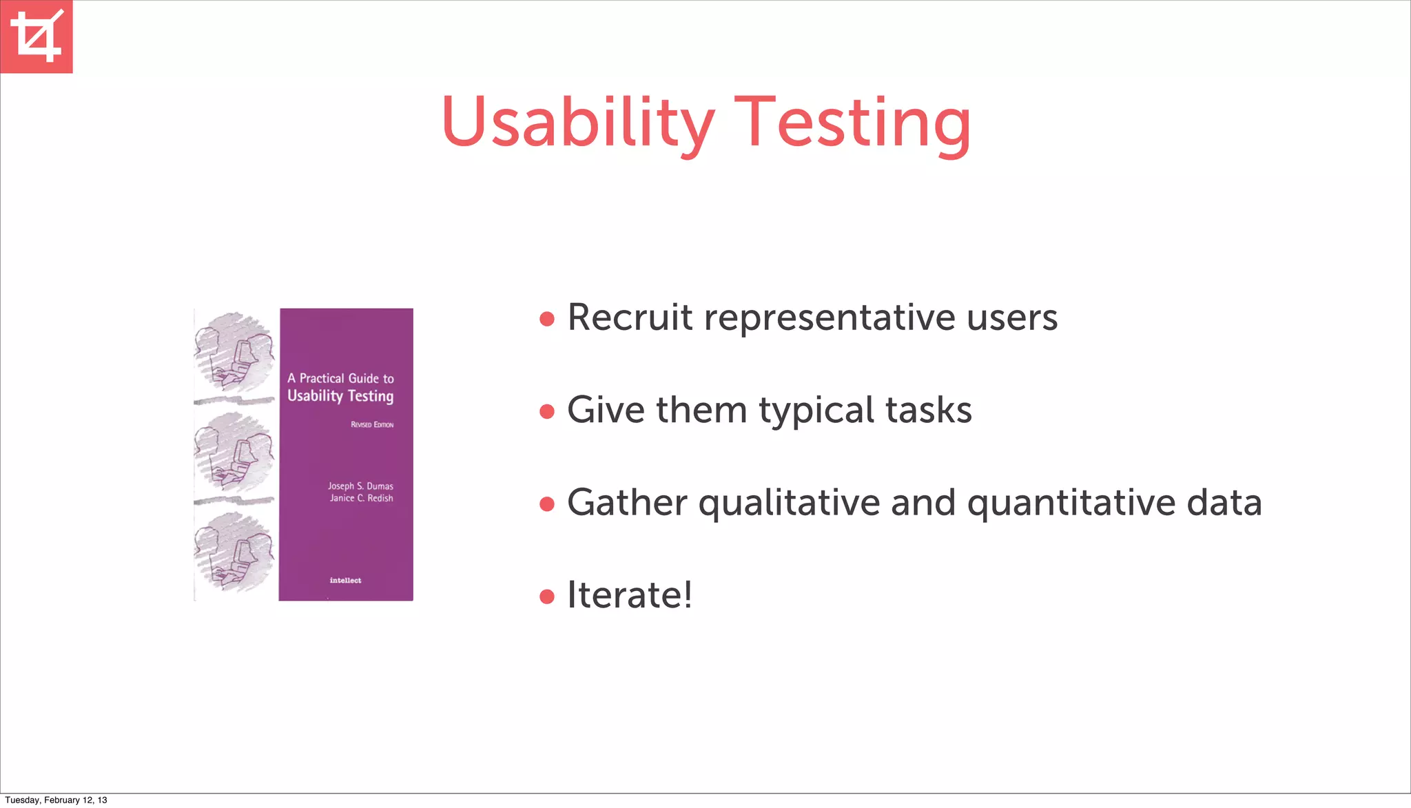Usability Testing

                              • Recruit representative users
                              • Give them typical tasks
                              • Gather qualitative and quantitative data
                              • Iterate!



Tuesday, February 12, 13
 