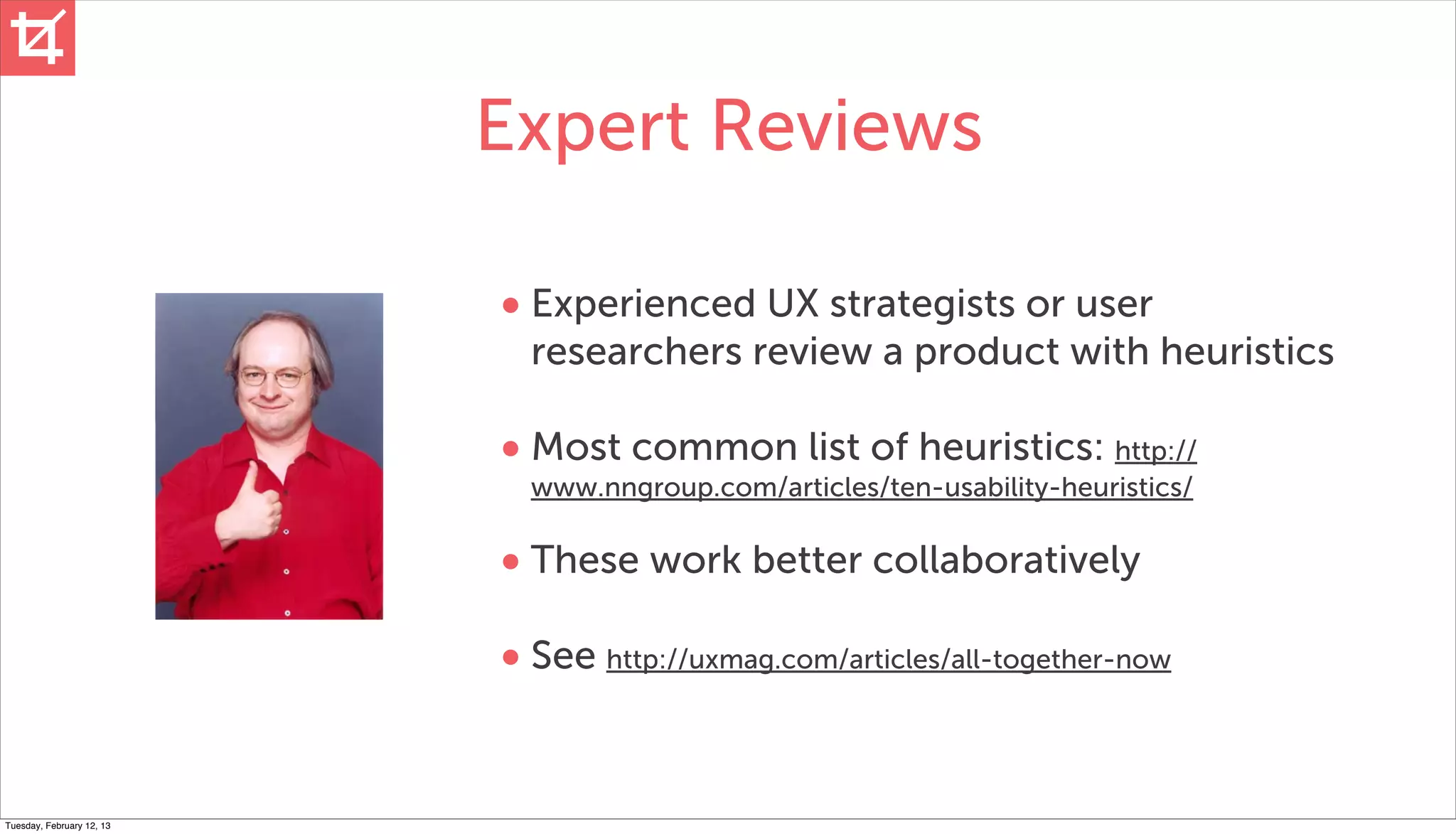 Expert Reviews

                           • Experienced UX strategists or user
                             researchers review a product with heuristics

                           • Most common list of heuristics: http://
                             www.nngroup.com/articles/ten-usability-heuristics/

                           • These work better collaboratively
                           • See http://uxmag.com/articles/all-together-now


Tuesday, February 12, 13
 