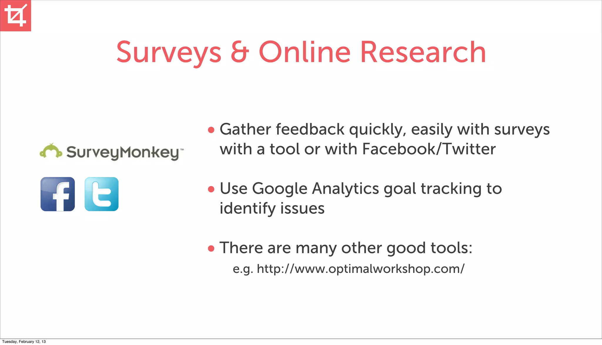Surveys & Online Research

                                 • Gather feedback quickly, easily with surveys
                                  with a tool or with Facebook/Twitter

                                 • Use Google Analytics goal tracking to
                                  identify issues

                                 • There are many other good tools:
                                    e.g. http://www.optimalworkshop.com/




Tuesday, February 12, 13
 