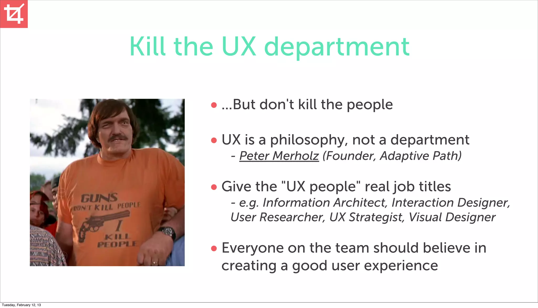 Kill the UX department

                                 • ...But don't kill the people
                                 • UX is a philosophy, not a department
                                    - Peter Merholz (Founder, Adaptive Path)

                                 • Give the "UX people" real job titles
                                    - e.g. Information Architect, Interaction Designer,
                                    User Researcher, UX Strategist, Visual Designer

                                 • Everyone on the team should believe in
                                  creating a good user experience

Tuesday, February 12, 13
 
