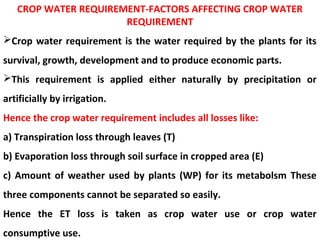 CROP WATER REQUIREMENT-FACTORS AFFECTING CROP WATER
REQUIREMENT
Crop water requirement is the water required by the plants for its
survival, growth, development and to produce economic parts.
This requirement is applied either naturally by precipitation or
artificially by irrigation.
Hence the crop water requirement includes all losses like:
a) Transpiration loss through leaves (T)
b) Evaporation loss through soil surface in cropped area (E)
c) Amount of weather used by plants (WP) for its metabolsm These
three components cannot be separated so easily.
Hence the ET loss is taken as crop water use or crop water
consumptive use.
 