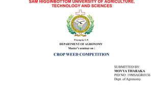 SAM HIGGINBOTTOM UNIVERSITY OF AGRICULTURE,
TECHNOLOGY AND SCIENCES
Prayagraj, U.P.
DEPARTMENT OF AGRONOMY
Master’s seminar on :
CROP WEED COMPETITION
SUBMITTED BY:
MOVVA THARAKA
PID NO: 19MSAGRO136
Dept. of Agronomy
 