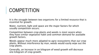 COMPETITION
It is the struggle between two organisms for a limited resource that is
essential for growth.
Water, nutrient, light and space are the major factors for which
usually competition occurs.
Competition between crop plants and weeds is most severe when
they have similar vegetative habit and common demand for available
growth factors.
Weeds appear much more adapted to agro-ecosystems than our crop
plants. Without interference by man, weeds would easily wipe out the
crop plants.
Generally, an increase in on kilogram of weed growth will decrease
one kilogram of crop growth.
 