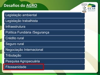 Desafios do AGRO

Legislação ambiental
Legislação trabalhista
Infraestrutura
Política Fundiária /Segurança
Crédito rural
Seguro rural
Negociação Internacional
Tributação
Pesquisa Agropecuária
Fitossanidade
 