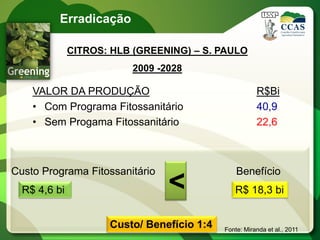 Erradicação

              CITROS: HLB (GREENING) – S. PAULO
                         2009 -2028

    VALOR DA PRODUÇÃO                                  R$Bi
    • Com Programa Fitossanitário                      40,9
    • Sem Progama Fitossanitário                       22,6



Custo Programa Fitossanitário                   Benefício
  R$ 4,6 bi                     <              R$ 18,3 bi


                     Custo/ Benefício 1:4   Fonte: Miranda et al., 2011
 