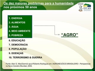 Os dez maiores problemas para a humanidade
nos próximos 50 anos


    1. ENERGIA
    2. ALIMENTOS
    3. ÁGUA
    4. MEIO AMBIENTE
    5. POBREZA                                             “AGRO”
    6. EDUCAÇÃO
    7. DEMOCRACIA
    8. POPULAÇÃO
    9. DOENÇAS
    10. TERRORISMO & GUERRA

 Fonte: Alan G. MacDiarmid apud Roberto Rodrigues em: AGRONEGÓCIO BRASILEIRO - Perspectivas
 no Novo Cenário Mundial, 2009.
 