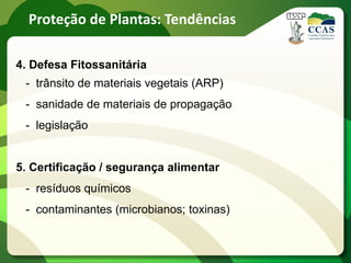 Proteção de Plantas: Tendências

4. Defesa Fitossanitária
 - trânsito de materiais vegetais (ARP)
 - sanidade de materiais de propagação
 - legislação


5. Certificação / segurança alimentar
 - resíduos químicos
 - contaminantes (microbianos; toxinas)
 