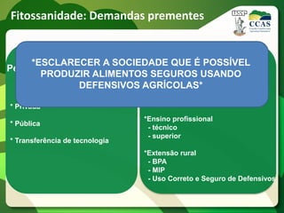 Fitossanidade: Demandas prementes


    *ESCLARECER A SOCIEDADE QUE Ée Treinamento
                            Educação POSSÍVEL
Pesquisa, Desenvolvimento
       PRODUZIR ALIMENTOS SEGUROS USANDO
        e Inovação
               DEFENSIVOS AGRÍCOLAS*
                          *Educação em Defesa Vegetal
                                   - sociedade urbana
                                   - ensino Fundamental e Médio
* Privada
                                *Ensino profissional
* Pública
                                 - técnico
                                 - superior
* Transferência de tecnologia
                                *Extensão rural
                                 - BPA
                                 - MIP
                                 - Uso Correto e Seguro de Defensivos
 