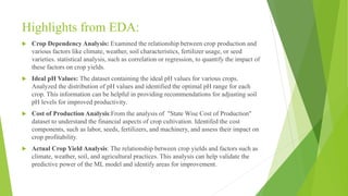 Highlights from EDA:
 Crop Dependency Analysis: Examined the relationship between crop production and
various factors like climate, weather, soil characteristics, fertilizer usage, or seed
varieties. statistical analysis, such as correlation or regression, to quantify the impact of
these factors on crop yields.
 Ideal pH Values: The dataset containing the ideal pH values for various crops.
Analyzed the distribution of pH values and identified the optimal pH range for each
crop. This information can be helpful in providing recommendations for adjusting soil
pH levels for improved productivity.
 Cost of Production Analysis:From the analysis of "State Wise Cost of Production"
dataset to understand the financial aspects of crop cultivation. Identifed the cost
components, such as labor, seeds, fertilizers, and machinery, and assess their impact on
crop profitability.
 Actual Crop Yield Analysis: The relationship between crop yields and factors such as
climate, weather, soil, and agricultural practices. This analysis can help validate the
predictive power of the ML model and identify areas for improvement.
 