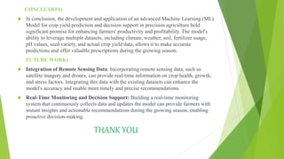 CONCLUSION:
 In conclusion, the development and application of an advanced Machine Learning (ML)
Model for crop yield prediction and decision support in precision agriculture hold
significant promise for enhancing farmers' productivity and profitability. The model's
ability to leverage multiple datasets, including climate, weather, soil, fertilizer usage,
pH values, seed variety, and actual crop yield data, allows it to make accurate
predictions and offer valuable prescriptions during the growing season.
FUTURE WORK:
 Integration of Remote Sensing Data: Incorporating remote sensing data, such as
satellite imagery and drones, can provide real-time information on crop health, growth,
and stress factors. Integrating this data with the existing datasets can enhance the
model's accuracy and enable more timely and precise recommendations.
 Real-Time Monitoring and Decision Support: Building a real-time monitoring
system that continuously collects data and updates the model can provide farmers with
instant insights and actionable recommendations during the growing season, enabling
proactive decision-making.
THANK YOU
 