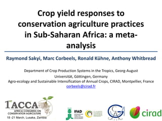 Crop yield responses to
conservation agriculture practices
in Sub-Saharan Africa: a meta-
analysis
Raymond Sakyi, Marc Corbeels, Ronald Kühne, Anthony Whitbread
Department of Crop Production Systems in the Tropics, Georg-August
Universität, Göttingen, Germany
Agro-ecology and Sustainable Intensification of Annual Crops, CIRAD, Montpellier, France
corbeels@cirad.fr
18 -21 March, Lusaka, Zambia
 