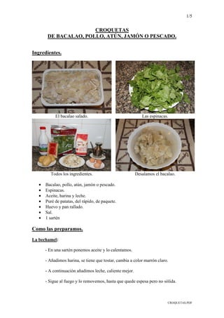 1/5
CROQUETAS.PDF
CROQUETAS
DE BACALAO, POLLO, ATÚN, JAMÓN O PESCADO.
Ingredientes.
El bacalao salado. Las espinacas.
Todos los ingredientes. Desalamos el bacalao.
• Bacalao, pollo, atún, jamón o pescado.
• Espinacas.
• Aceite, harina y leche.
• Puré de patatas, del rápido, de paquete.
• Huevo y pan rallado.
• Sal.
• 1 sartén
Como las preparamos.
La bechamel:
- En una sartén ponemos aceite y lo calentamos.
- Añadimos harina, se tiene que tostar, cambia a color marrón claro.
- A continuación añadimos leche, caliente mejor.
- Sigue al fuego y lo removemos, hasta que quede espesa pero no sólida.
 