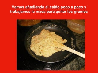 Vamos añadiendo el caldo poco a poco y trabajamos la masa para quitar los grumos