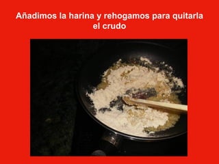 Añadimos la harina y rehogamos para quitarla el crudo