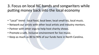 3. Focus on local NC bands and songwriters while 
putting money back into the local economy 
• “Local” trend - local food, local beer, local small biz, local music. 
• Network our artists with other local artists and industry mentors. 
• Partner with other orgs to help host charity shows. 
• Promote a safe, inclusive environment for live music. 
• Keep as much as 80 to 90% of our funds here in North Carolina. 
 