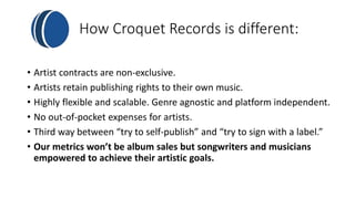 How Croquet Records is different: 
• Artist contracts are non-exclusive. 
• Artists retain publishing rights to their own music. 
• Highly flexible and scalable. Genre agnostic and platform independent. 
• No out-of-pocket expenses for artists. 
• Third way between “try to self-publish” and “try to sign with a label.” 
• Our metrics won’t be album sales but songwriters and musicians 
empowered to achieve their artistic goals. 
 