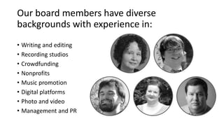 Our board members have diverse 
backgrounds with experience in: 
• Writing and editing 
• Recording studios 
• Crowdfunding 
• Nonprofits 
• Music promotion 
• Digital platforms 
• Photo and video 
• Management and PR 
 