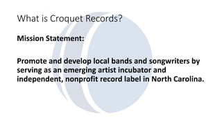 What is Croquet Records? 
Mission Statement: 
Promote and develop local bands and songwriters by 
serving as an emerging artist incubator and 
independent, nonprofit record label in North Carolina. 
 