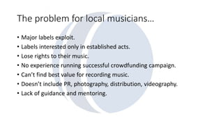 The problem for local musicians… 
• Major labels exploit. 
• Labels interested only in established acts. 
• Lose rights to their music. 
• No experience running successful crowdfunding campaign. 
• Can’t find best value for recording music. 
• Doesn’t include PR, photography, distribution, videography. 
• Lack of guidance and mentoring. 
 