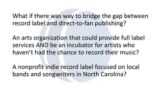 What if there was way to bridge the gap between 
record label and direct-to-fan publishing? 
An arts organization that could provide full label 
services AND be an incubator for artists who 
haven’t had the chance to record their music? 
A nonprofit indie record label focused on local 
bands and songwriters in North Carolina? 
 