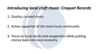 Introducing local craft music: Croquet Records 
1. Quality, curated music 
2. Active supporter of the local music community 
3. Focus on local bands and songwriters while putting 
money back into local economy 
 