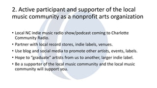 2. Active participant and supporter of the local 
music community as a nonprofit arts organization 
• Local NC indie music radio show/podcast coming to Charlotte 
Community Radio. 
• Partner with local record stores, indie labels, venues. 
• Use blog and social media to promote other artists, events, labels. 
• Hope to “graduate” artists from us to another, larger indie label. 
• Be a supporter of the local music community and the local music 
community will support you. 
 