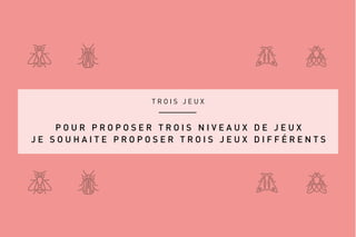 T R O I S J E U X
P O U R P R O P O S E R T R O I S N I V E A U X D E J E U X
J E S O U H A I T E P R O P O S E R T R O I S J E U X D I F F É R E N T S
 