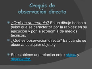  ¿Qué es un croquis? Es un dibujo hecho a
  pulso que se caracteriza por la rapidez en su
  ejecución y por la economía de medios
  técnicos.
 ¿Qué es observación directa? Es cuando se
  observa cualquier objeto y

   Se establece una relación entre objeto y
    observador.
 