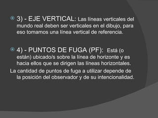    3) - EJE VERTICAL: Las líneas verticales del
    mundo real deben ser verticales en el dibujo, para
    eso tomamos una línea vertical de referencia.


   4) - PUNTOS DE FUGA (PF): Está (o
   están) ubicado/s sobre la línea de horizonte y es
   hacia ellos que se dirigen las líneas horizontales.
La cantidad de puntos de fuga a utilizar depende de
   la posición del observador y de su intencionalidad.
 