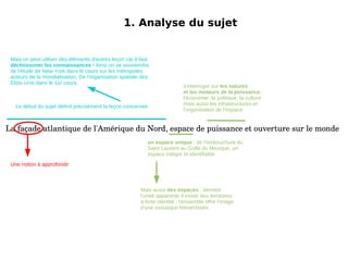 1. Analyse du sujet La façade atlantique de l'Amérique du Nord, espace de puissance et ouverture sur le monde Mais on peut utiliser des éléments d'autres leçon car il faut décloissoner les connaissances  ! Ainsi on se souviendra de l'étude de New-York dans le cours sur les métropoles acteurs de la mondialisation, De l'organisation spatiale des Etsts-Unis dans le 1er cours. 1. Analyse du sujet La façade atlantique de l'Amérique du Nord, espace de puissance et ouverture sur le monde Le début du sujet définit précisément la leçon concernée Une notion à approfondir 