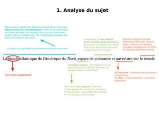 1. Analyse du sujet La façade atlantique de l'Amérique du Nord, espace de puissance et ouverture sur le monde Mais on peut utiliser des éléments d'autres leçon car il faut décloissoner les connaissances  ! Ainsi on se souviendra de l'étude de New-York dans le cours sur les métropoles acteurs de la mondialisation, De l'organisation spatiale des Etsts-Unis dans le 1er cours. 1. Analyse du sujet La façade atlantique de l'Amérique du Nord, espace de puissance et ouverture sur le monde Le début du sujet définit précisément la leçon concernée Une notion à approfondir un espace unique : de l'embouchure du Saint Laurent au Golfe du Mexique, un espace intégré et identifiable 