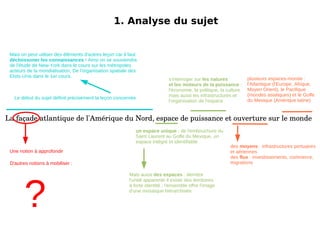 1. Analyse du sujet La façade atlantique de l'Amérique du Nord, espace de puissance et ouverture sur le monde Mais on peut utiliser des éléments d'autres leçon car il faut décloissoner les connaissances  ! Ainsi on se souviendra de l'étude de New-York dans le cours sur les métropoles acteurs de la mondialisation, De l'organisation spatiale des Etsts-Unis dans le 1er cours. 1. Analyse du sujet La façade atlantique de l'Amérique du Nord, espace de puissance et ouverture sur le monde Le début du sujet définit précisément la leçon concernée Une notion à approfondir Mais aussi  des espaces  : derrière l'unité apparente il existe des territoires à forte identité ; l'ensemble offre l'image d'une mosaïque hiérarchisée s'interroger sur  les natures et les moteurs de la puissance  : l'économie, la politique, la culture mais aussi les infrastructures et l'organisation de l'espace un espace unique  : de l'embouchure du Saint Laurent au Golfe du Mexique, un espace intégré et identifiable 